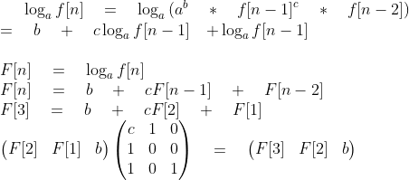 \log _{ a }{ f[n]\quad &＃61;\quad \log _{ a }{ ({ a }^{ b }\quad *\quad { f[n-1] }^{ c }\quad *\quad f[n-2]) } } \\ \qquad \qquad \quad \quad &＃61;\quad b\quad &＃43;\quad c\log _{ a }{ f[n-1]\quad &＃43; } \log _{ a }{ f[n-1] } \quad \qquad \\ \\ F[n]\quad &＃61;\quad \log _{ a }{ f[n] } \qquad \\ F[n]\quad &＃61;\quad b\quad &＃43;\quad cF[n-1]\quad &＃43;\quad F[n-2]\\ F[3]\quad &＃61;\quad b\quad &＃43;\quad cF[2]\quad &＃43;\quad F[1]\\ \begin{pmatrix} F[2] & F[1] & b \end{pmatrix}\begin{pmatrix} c & 1 & 0 \\ 1 & 0 & 0 \\ 1 & 0 & 1 \end{pmatrix}\quad &＃61;\quad \begin{pmatrix} F[3] & F[2] & b \end{pmatrix}\\